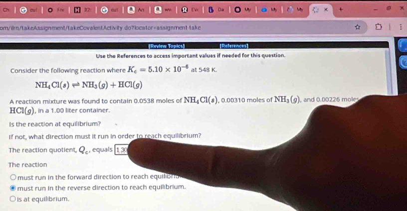 An
+
om/ilrn/takeAssignment/takeCovalentActivity.do7locator=assignment-take
[Review Topics] [References]
Use the References to access important values if needed for this question.
Consider the following reaction where K_c=5.10* 10^(-6) at 548 K.
NH_4Cl(s)leftharpoons NH_3(g)+HCl(g)
A reaction mixture was found to contain 0.0538 moles of NH_4Cl(s) , 0.00310 moles of NH_3(g) , and 0.00226 mole
H CI(g ), in a 1.00 liter container.
Is the reaction at equilibrium?
If not, what direction must it run in order to reach equilibrium?
The reaction quotient, Q_c , equals 130
The reaction
must run in the forward direction to reach equilibrio
must run in the reverse direction to reach equilibrium.
is at equilibrium.