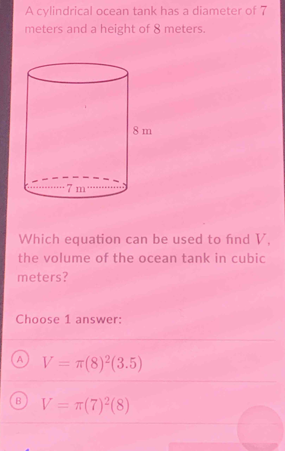 A cylindrical ocean tank has a diameter of 7
meters and a height of 8 meters.
Which equation can be used to fnd V,
the volume of the ocean tank in cubic
meters?
Choose 1 answer:
A V=π (8)^2(3.5)
B V=π (7)^2(8)