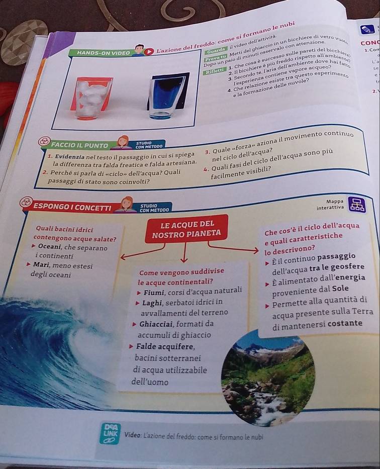 freddo: come si formano le nubi
i o r e il video dell attivitá
o v    Metti del ghiaccio in un bicchière di vetro vust 
1 Con
opo un paío di minuti osservalo con attenzione CON(
durde 1. Che cosa è successo sulle pareti del bicchier
2. Il bicchiere é più freddo rispetto all ambiente L'a
3. Secondo te laría dell ambiente dove hai fat
esperienza contiene vapore acqueo?
se
4. Che relazione esiste tra questo esperimento e
e la formazione delle nuvole?
  
2.
3. Quale «forza» aziona il movimento continud
FACCIO IL PUNTO CON METODO StUdiO
nel ciclo dell'acqua?
1. Evidenzia nel testo il passaggio in cui si spiega
la differenza tra falda freatica e falda artesiana.
2. Perché si parla di «ciclo» dell'acqua? Quali
4. Quali fasi del ciclo dell'acqua sono più
facilmente visibili?
passaggi di stato sono coinvolti?
Mappª
STUDIO 662
ESPONGO I CONCETTI CON METODO
interattiva
Quali bacini idrici
contengono acque salat
Che cos'é il ciclo dell’acqua
Oceani, che separano
i continenti
o descrivono?  quali caratteristiche
Mari, meno estesi
degli oceani
Come vengono suddivise É il continuo passaggio
dell’acqua tra le geosfere
le acque continentali?
É alimentato dall'energia
Fiumi, corsí d’acqua naturali
proveniente dal Sole
Laghi, serbatoi idrici in Permette alla quantità di
avvallamenti del terreno
acqua presente sulla Terra
Ghiacciai, formati da
di mantenersi costante
accumuli di ghiaccio
Falde acquifere,
bacini sotterranei
di acqua utilizzabile
dell’uomo
Video: Lazione del freddo: come sí formano le nubi