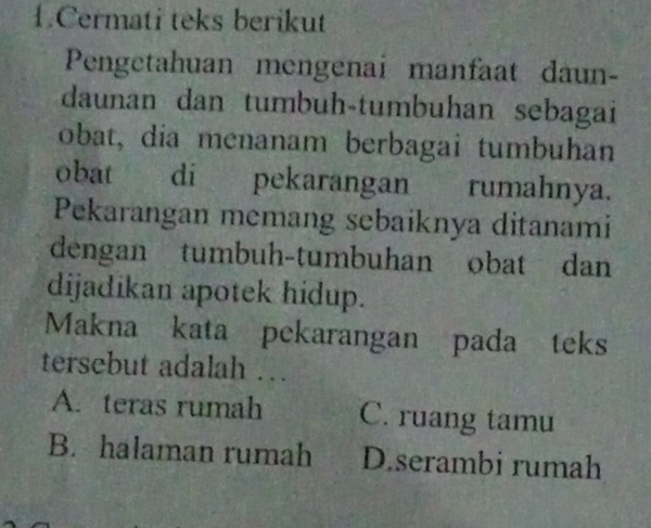 Cermati teks berikut
Pengetahuan mengenai manfaat daun-
daunan dan tumbuh-tumbuhan sebagai
obat, dia menanam berbagai tumbuhan
obat di pekarangan rumahnya.
Pekarangan memang sebaiknya ditanami
dengan tumbuh-tumbuhan obat dan
dijadikan apotek hidup.
Makna kata pekarangan pada teks
tersebut adalah …
A. teras rumah C. ruang tamu
B. halaman rumah D.serambi rumah