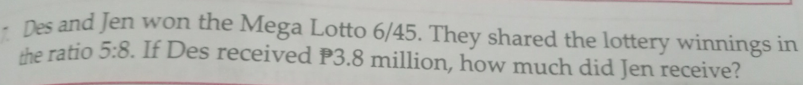 Des and Jen won the Mega Lotto 6/45. They shared the lottery winnings in 
the ratio 5:8. If Des received P3.8 million, how much did Jen receive?