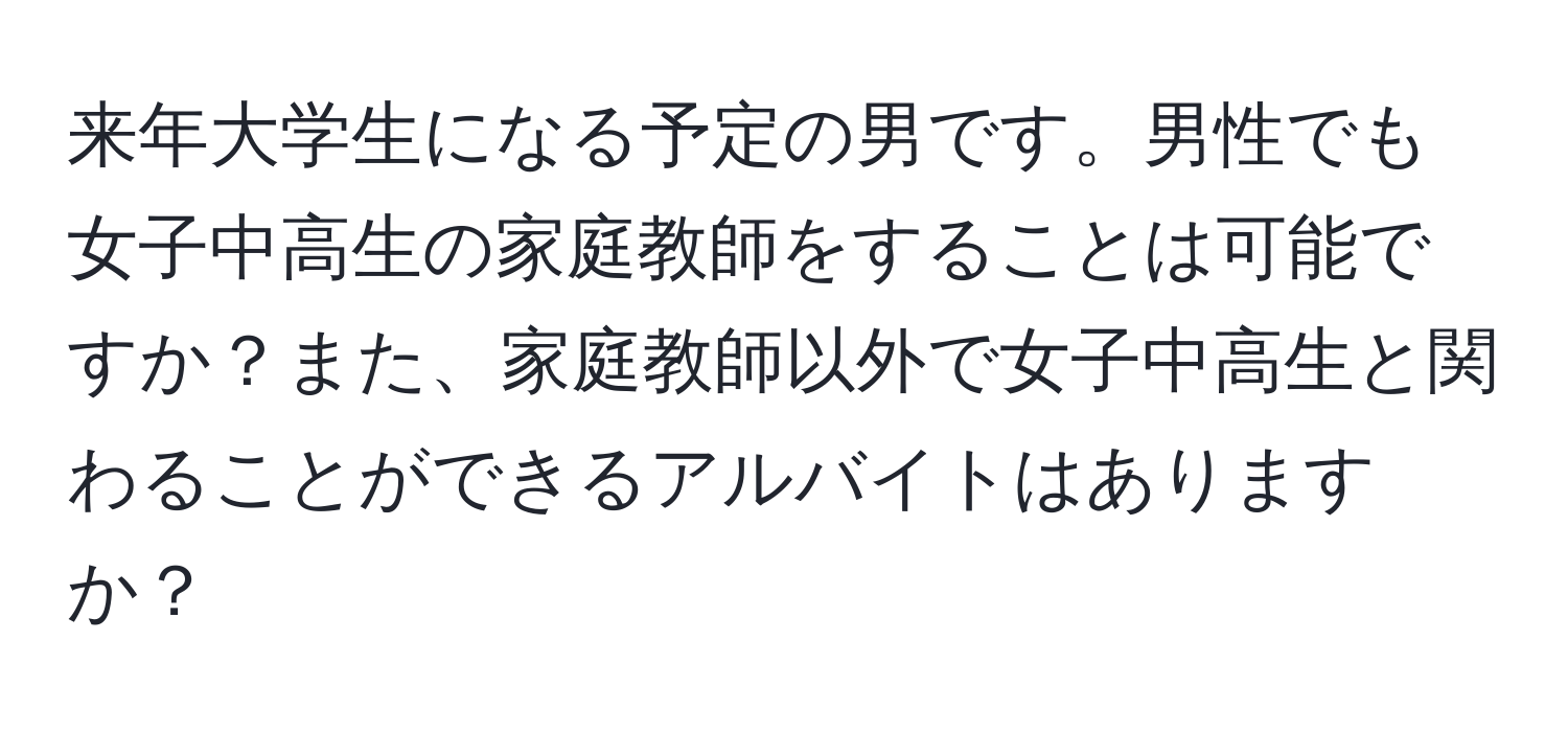 来年大学生になる予定の男です。男性でも女子中高生の家庭教師をすることは可能ですか？また、家庭教師以外で女子中高生と関わることができるアルバイトはありますか？