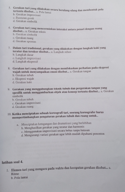 Gerakan tari yang dilakukan secara berulang-ulang dan membentuk pola
i  ut .  .     l a
b. Gerakan improvisasi
c. Runtutan gerak
d. Gerakan simbolik
6. Gerakan tari yang mencerminkan interaksi antara penari dengan ruang
disebut... a. Gerakan teknis
b. Gerakan simbolik
c. Gerakan ruang
d. Gerakan spontan
7. Dalam tari tradisional, gerakan yang dilakukan dengan langkah kaki yang
teratr  dan  teru  ur disebut .., a . L ang     a
b. Langkah dasar
c. Langkah improvisasi
d. Langkah ekspresif
8. Gerakan tari yang dilakukan dengan memfokuskan perhatian pada ekspresi
wajah untuk menyampaikan emosi disebut.. a. Gerakan tangan
b. Gerakan tubuh
c. Ekspresi wajah
d. Gerakan kaki
9. Gerakan yang menggabungkan teknık tubuh dan pergerakan tangan yang
spesifik untuk menggambarkan objek atau konsep tertentu disebut... a. Gerakan
simbolik
b. Gerakan tubuh
c. Gerakan improvisasi
d. Gerakan ruang
1(. Ketika menciptakan sebuah koreografi tari, seorang koreografer harus
mempertimbangkan pengaturan gerakan tubuh dan ruang untuk..
a. Menciptakan ketegangan dan dramatisasi yang berlebihan
b. Menghasilkan gerakan yang teratur dan harmonis
c. Menggunakan improvisasi secara bebas tanpa batasan
d. Mengurangi variasi gerakan agar lebih mudah dipahami penonton
latihan soal 4.
1. Elemen tari yang mengacu pada waktu dan kecepatan gerakan disebut... a.
Ritme
b. Pola lantai