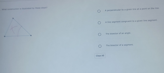 What construction is illustrated by these steps?
A perpendicular to a given line at a point on the line.
A line segment congruent to a given line seqment.
The bisector of an angle.
The bisector of a segment.
Clear All