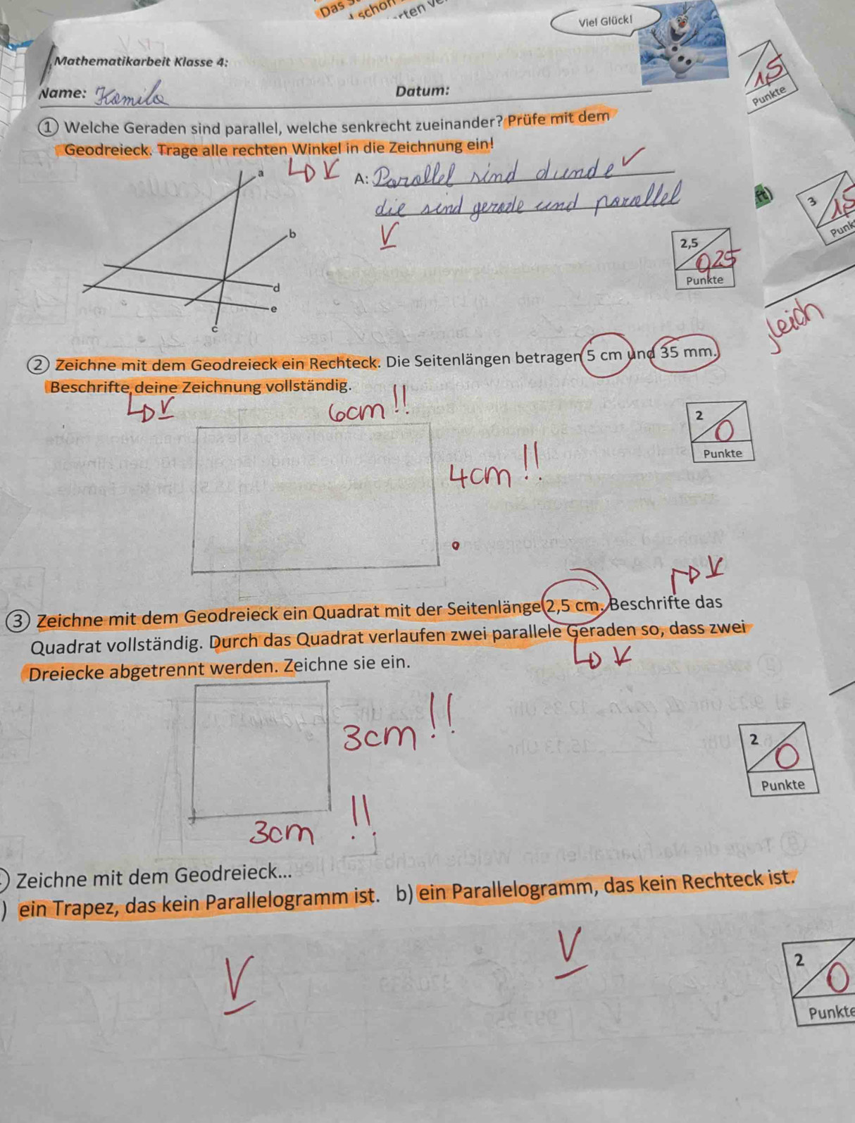 Das 3 
Viel Glückl 
Mathematikarbeit Klasse 4: 
Name: Datum: 
Punkte 
① Welche Geraden sind parallel, welche senkrecht zueinander? Prüfe mit dem 
Geodreieck. Trage alle rechten Winkel in die Zeichnung ein! 
a 
1._ 
3 
b 
Punk 
2,5 
。 
e Punkte 
c 
② Zeichne mit dem Geodreieck ein Rechteck. Die Seitenlängen betragen 5 cm und 35 mm. 
Beschrifte deine Zeichnung vollständig. 
2 
Punkte 
3) Zeichne mit dem Geodreieck ein Quadrat mit der Seitenlänge 2,5 cm. Beschrifte das 
Quadrat vollständig. Durch das Quadrat verlaufen zwei parallele Geraden so, dass zwei 
Dreiecke abgetrennt werden. Zeichne sie ein. 
2 
Punkte 
Zeichne mit dem Geodreieck... 
) ein Trapez, das kein Parallelogramm ist. b) ein Parallelogramm, das kein Rechteck ist. 
2 
Punkte