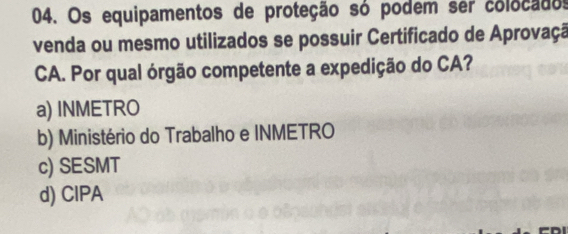 Os equipamentos de proteção só podem ser colocados
venda ou mesmo utilizados se possuir Certificado de Aprovaçã
CA. Por qual órgão competente a expedição do CA?
a) INMETRO
b) Ministério do Trabalho e INMETRO
c) SESMT
d) CIPA