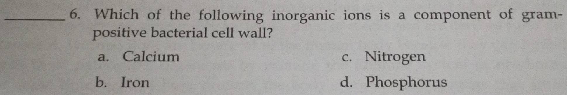 Which of the following inorganic ions is a component of gram-
positive bacterial cell wall?
a. Calcium c. Nitrogen
b. Iron d. Phosphorus