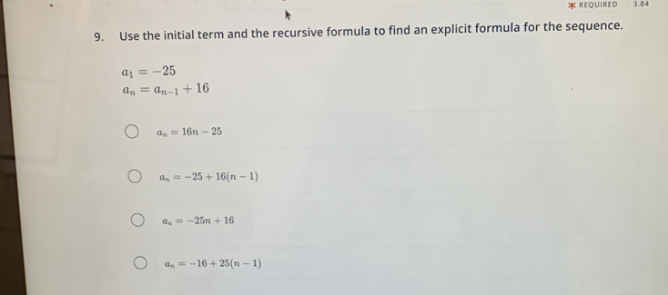 REQUIReD 3.84
9. Use the initial term and the recursive formula to find an explicit formula for the sequence.
a_1=-25
a_n=a_n-1+16
a_n=16n-25
a_n=-25+16(n-1)
a_n=-25n+16
a_n=-16+25(n-1)