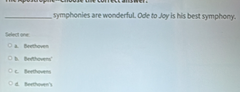 symphonies are wonderful. Ode to Joy is his best symphony.
Select one:
a. Beethoven
b. Beethovens'
c. Beethovens
d. Beethoven's