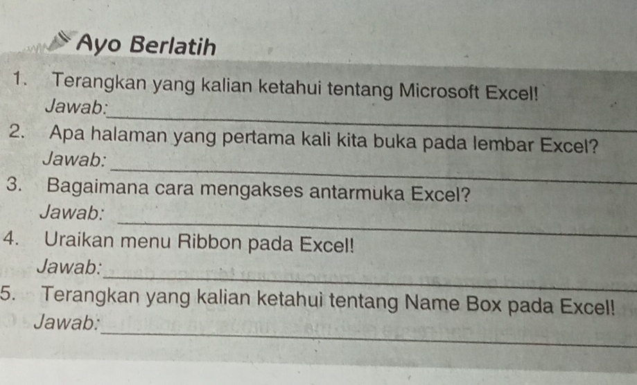 Ayo Berlatih 
1. Terangkan yang kalian ketahui tentang Microsoft Excel! 
_ 
Jawab: 
2. Apa halaman yang pertama kali kita buka pada lembar Excel? 
_ 
Jawab: 
3. Bagaimana cara mengakses antarmuka Excel? 
_ 
Jawab: 
4. Uraikan menu Ribbon pada Excel! 
_ 
Jawab: 
5. Terangkan yang kalian ketahui tentang Name Box pada Excel! 
_ 
Jawab: