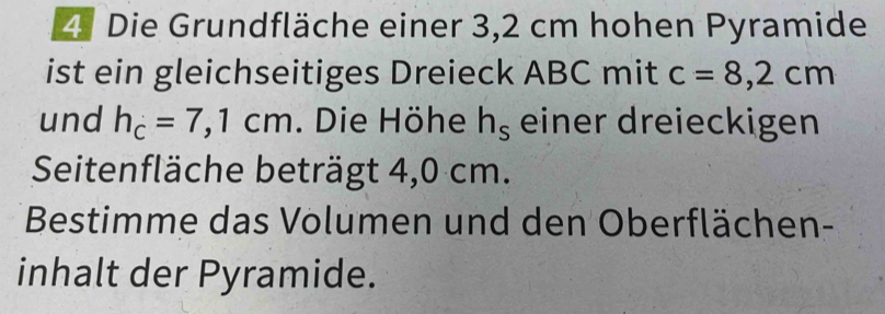 Die Grundfläche einer 3,2 cm hohen Pyramide 
ist ein gleichseitiges Dreieck ABC mit c=8,2cm
und h_c=7,1cm. Die Höhe h_s einer dreieckigen 
Seitenfläche beträgt 4,0 cm. 
Bestimme das Volumen und den Oberflächen- 
inhalt der Pyramide.