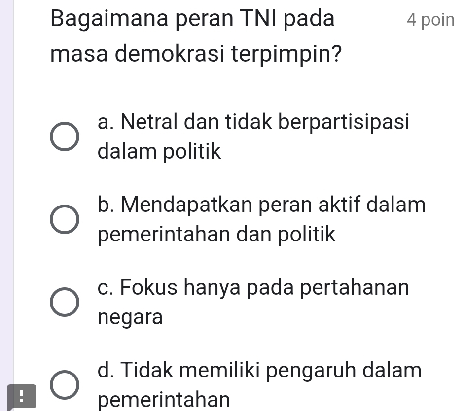 Bagaimana peran TNI pada 4 poin
masa demokrasi terpimpin?
a. Netral dan tidak berpartisipasi
dalam politik
b. Mendapatkan peran aktif dalam
pemerintahan dan politik
c. Fokus hanya pada pertahanan
negara
d. Tidak memiliki pengaruh dalam
!
pemerintahan