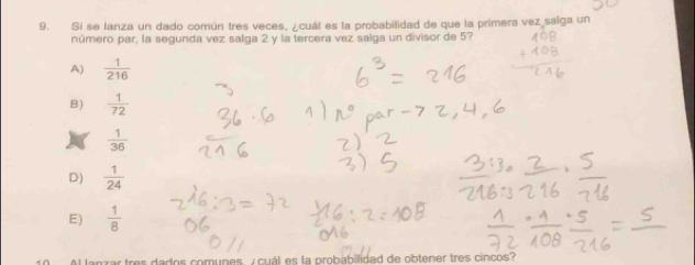 Si se lanza un dado común tres veces, ¿cuál es la probabilidad de que la primera vez salga un
número par, la segunda vez salga 2 y la tercera vez salga un divisor de 5?
A)  1/216 
B)  1/72 
 1/36 
D)  1/24 
E)  1/8 
lanzar tres dados comunes, y cuál es la probabilidad de obtener tres cincos?