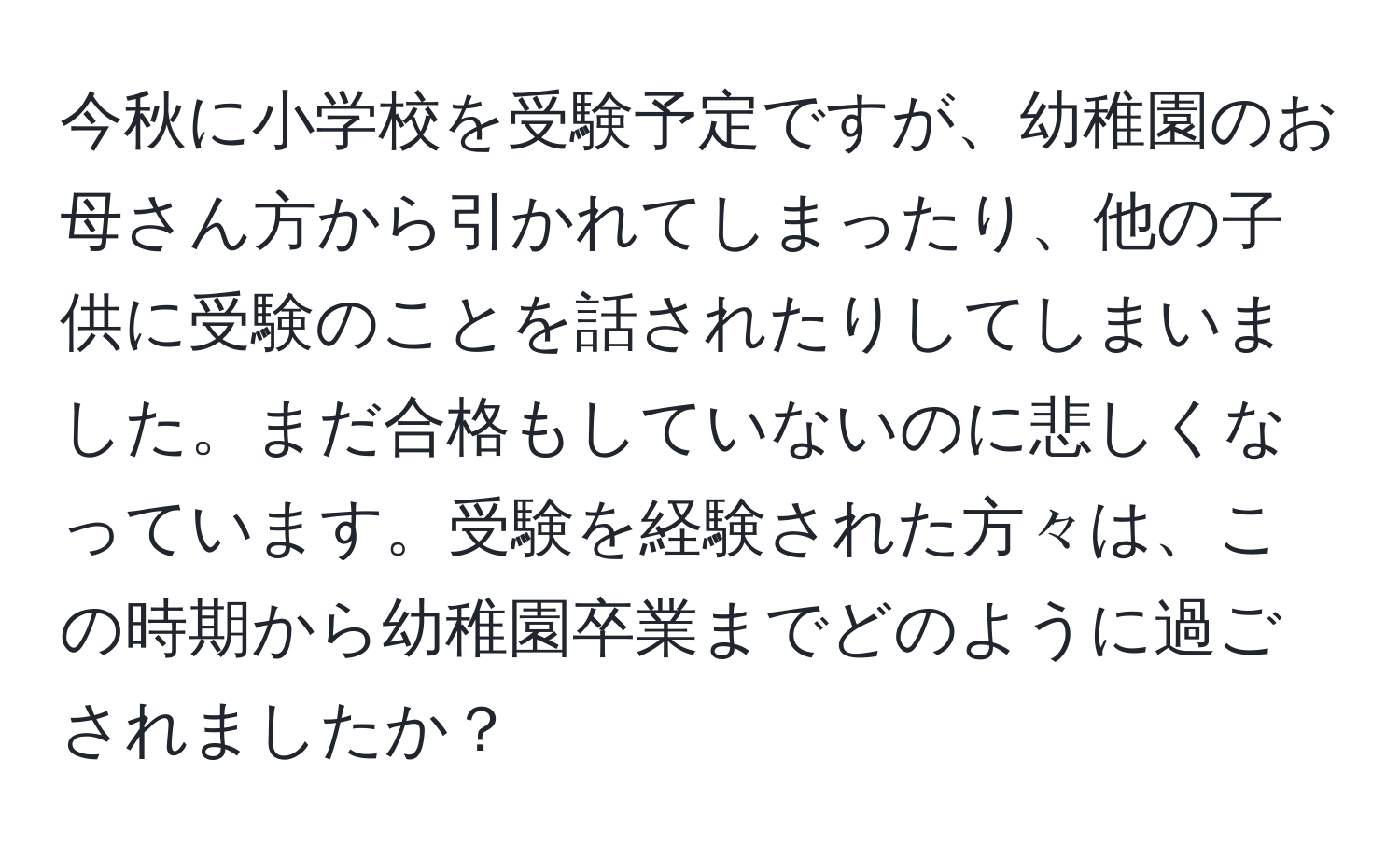 今秋に小学校を受験予定ですが、幼稚園のお母さん方から引かれてしまったり、他の子供に受験のことを話されたりしてしまいました。まだ合格もしていないのに悲しくなっています。受験を経験された方々は、この時期から幼稚園卒業までどのように過ごされましたか？