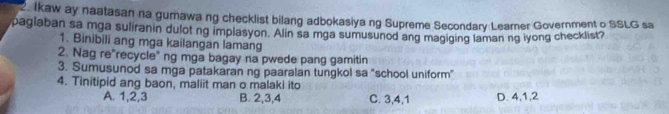 Ikaw ay naatasan na gumawa ng checklist bilang adbokasiya ng Supreme Secondary Learner Government o SSLG sa
paglaban sa mga suliranin dulot ng implasyon. Alin sa mga sumusunod ang magiging laman ng iyong checklist?
1. Binibili ang mga kailangan lamang
2. Nag re"recycle" ng mga bagay na pwede pang gamitin
3. Sumusunod sa mga patakaran ng paaralan tungkol sa "school uniform"
4. Tinitipid ang baon, maliit man o malaki ito
A. 1, 2, 3 B. 2, 3, 4 C. 3, 4, 1 D. 4, 1, 2