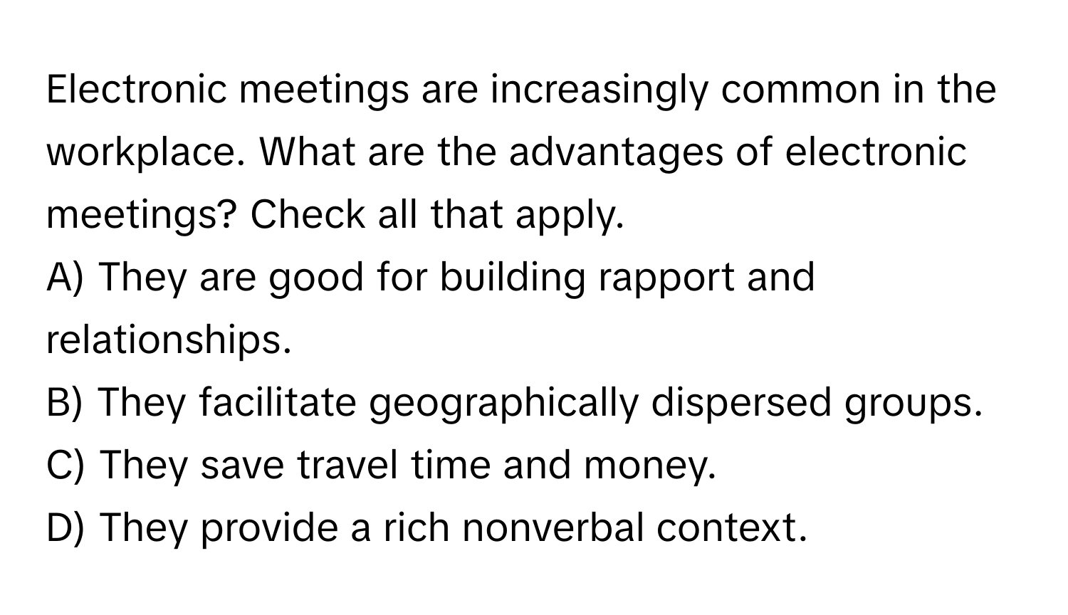 Electronic meetings are increasingly common in the workplace. What are the advantages of electronic meetings? Check all that apply. 

A) They are good for building rapport and relationships. 
B) They facilitate geographically dispersed groups. 
C) They save travel time and money. 
D) They provide a rich nonverbal context.