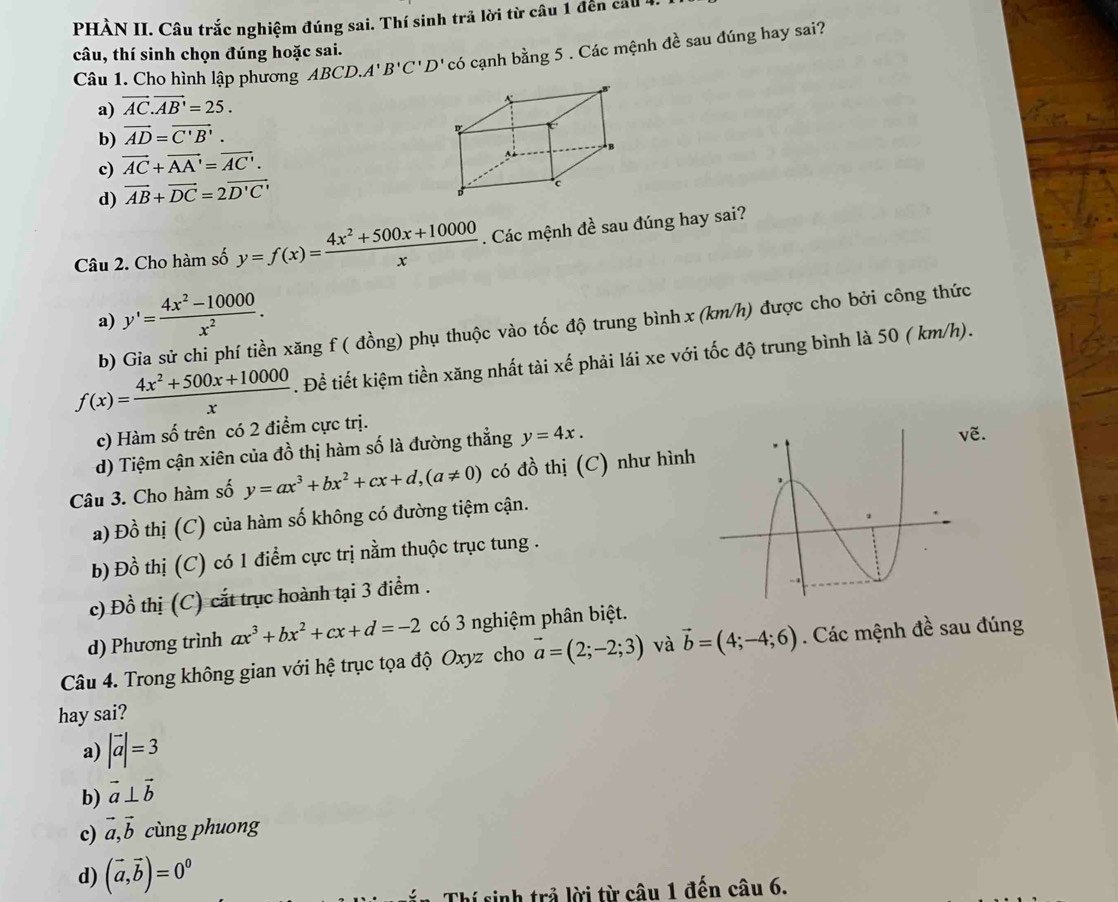 PHÀN II. Câu trắc nghiệm đúng sai. Thí sinh trã lời từ câu 1 đến cảu 4.
câu, thí sinh chọn đúng hoặc sai.
Câu 1. Cho hình lập phương ABCD.A'B'C'D' có cạnh bằng 5 . Các mệnh đề sau đúng hay sai?
a) vector AC.vector AB'=25.
b) vector AD=vector C'B'.
c) vector AC+vector AA'=vector AC'.
d) vector AB+vector DC=2vector D'C'
Câu 2. Cho hàm số y=f(x)= (4x^2+500x+10000)/x . Các mệnh đề sau đúng hay sai?
a) y'= (4x^2-10000)/x^2 .
b) Gia sử chi phí tiền xăng f ( đồng) phụ thuộc vào tốc độ trung bình x (km/h) được cho bởi công thức
f(x)= (4x^2+500x+10000)/x . Đề tiết kiệm tiền xăng nhất tài xế phải lái xe với tốc độ trung bình là 50 ( km/h).
c) Hàm số trên có 2 điểm cực trị.
d) Tiệm cận xiên của đồ thị hàm số là đường thẳng y=4x.
ẽ.
Câu 3. Cho hàm số y=ax^3+bx^2+cx+d,(a!= 0) có đồ thị (C) như hình
a) Đồ thị (C) của hàm số không có đường tiệm cận.
b) Đồ thị (C) có 1 điểm cực trị nằm thuộc trục tung .
c) Đồ thị (C) cắt trục hoành tại 3 điểm .
d) Phương trình ax^3+bx^2+cx+d=-2 có 3 nghiệm phân biệt.
Câu 4. Trong không gian với hệ trục tọa độ Oxyz cho vector a=(2;-2;3) và vector b=(4;-4;6). Các mệnh đề sau đúng
hay sai?
a) |vector a|=3
b) vector a⊥ vector b
c) vector a,vector b cùng phuong
d) (vector a,vector b)=0^0
Thí sinh trả lời từ câu 1 đến câu 6.