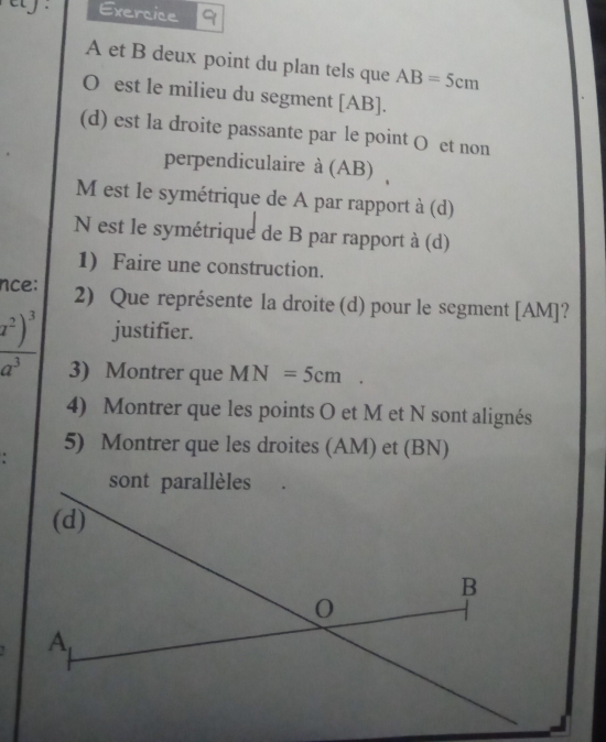 ety . Exercice 9 
A et B deux point du plan tels que AB=5cm
O est le milieu du segment [ AB ]. 
(d) est la droite passante par le point O et non 
perpendiculaire à (AB) 
M est le symétrique de A par rapport à (d) 
N est le symétrique de B par rapport à (d) 
1) Faire une construction. 
nce: 2) Que représente la droite (d) pour le segment [ AM ]?
_ overline x^2)^3 justifier.
a^3 3) Montrer que MN=5cm. 
4) Montrer que les points O et M et N sont alignés 
5) Montrer que les droites (AM) et (BN)