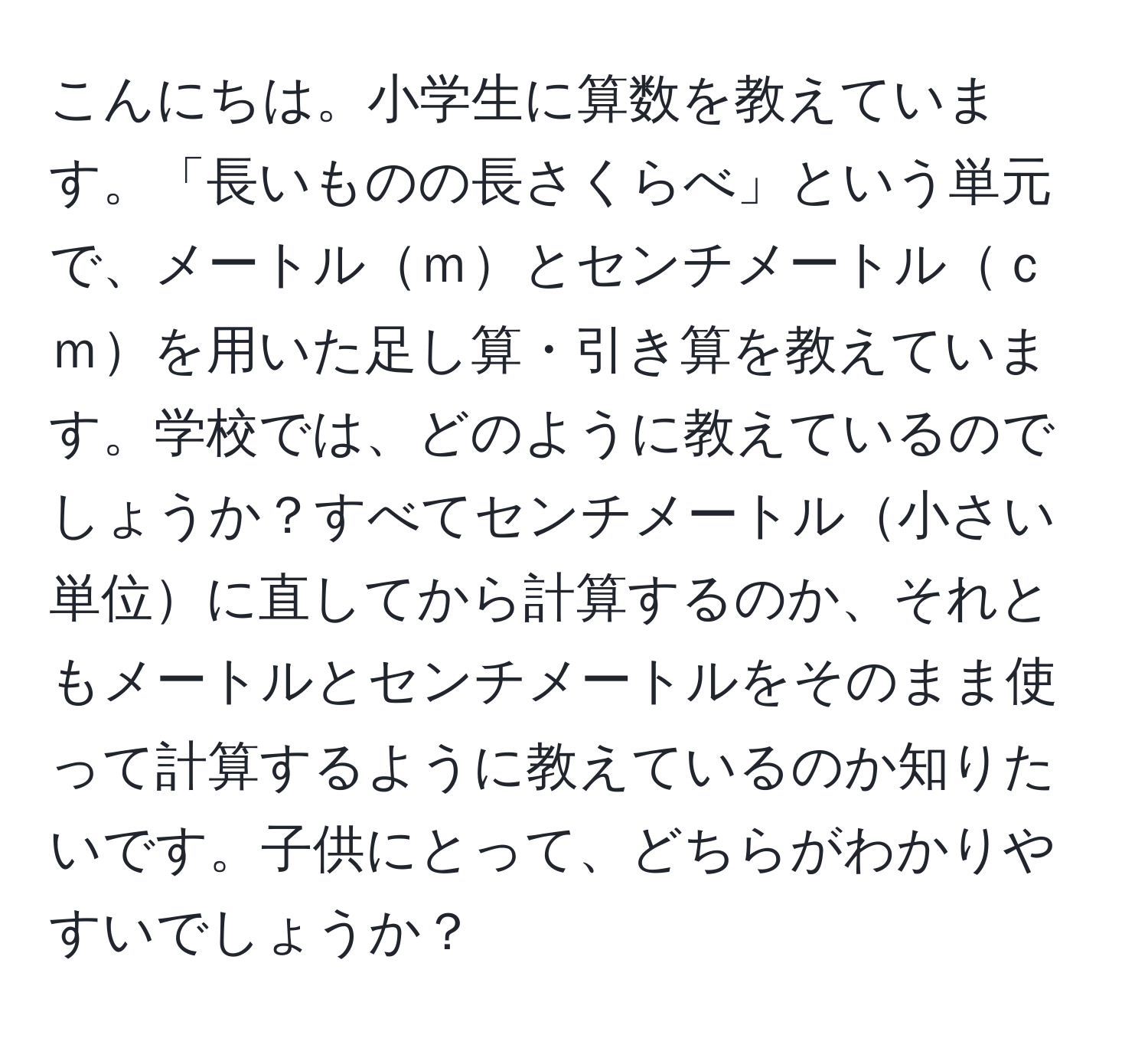 こんにちは。小学生に算数を教えています。「長いものの長さくらべ」という単元で、メートルｍとセンチメートルｃｍを用いた足し算・引き算を教えています。学校では、どのように教えているのでしょうか？すべてセンチメートル小さい単位に直してから計算するのか、それともメートルとセンチメートルをそのまま使って計算するように教えているのか知りたいです。子供にとって、どちらがわかりやすいでしょうか？