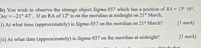 You wish to observe the strange object Sigma- 957 which has a position of RA=13^h16^m,
Dec=-21°47'. If an RA of 12^b is on the meridian at midnight on 21^(st) March, 
(i) At what time (approximately) is Sigma- 957 on the meridian on 21^(st) March? [1 mark] 
(ii) At what date (approximately) is Sigma- 957 on the meridian at midnight? [l mark]