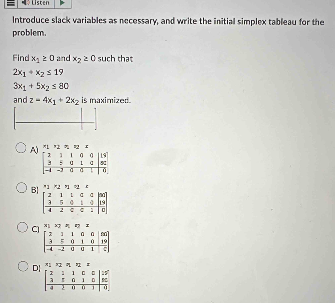 Listen
Introduce slack variables as necessary, and write the initial simplex tableau for the
problem.
Find x_1≥ 0 and x_2≥ 0 such that
2x_1+x_2≤ 19
3x_1+5x_2≤ 80
and z=4x_1+2x_2 is maximized.
A
B * 1* 25s_1s_2 Z
C * 1* 2°1^s2 z
D * 1* 291 s2 z