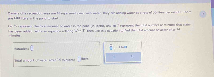 Owners of a recreation area are filling a small pond with water. They are adding water at a rate of 35 liters per minute. There ? 
are 600 liters in the pond to start. 
Let W represent the total amount of water in the pond (in liters), and let T represent the total number of minutes that water 
has been added. Write an equation relating W to T. Then use this equation to find the total amount of water after 14
minutes. 
Equation:
 □ /□   □ =□
Total amount of water after 14 minutes : liters ×