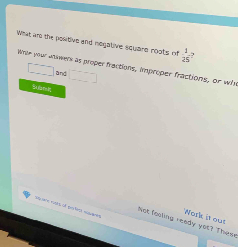 What are the positive and negative square roots of  1/25 
Write your answers as proper fractions, improper fractions, or who □ and □ 
Submit 
Square roots of perfect squarer 
Work it out 
Not feeling ready yet? These