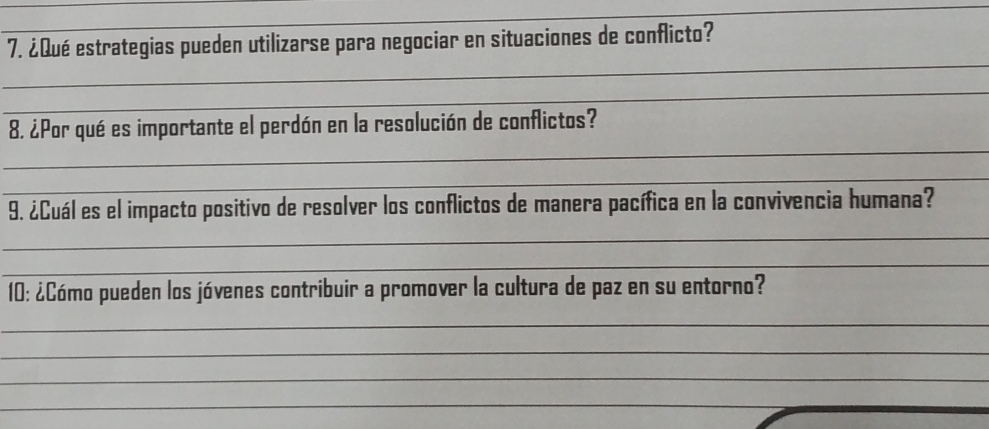 ¿Qué estrategias pueden utilizarse para negociar en situaciones de conflicto? 
_ 
_ 
_ 
8. ¿Por qué es importante el perdón en la resolución de conflictos? 
_ 
9. ¿Cuál es el impacto positivo de resolver los conflictos de manera pacífica en la convivencia humana? 
_ 
_ 
10: ¿Cómo pueden los jóvenes contribuir a promover la cultura de paz en su entorno? 
_ 
_ 
_ 
_