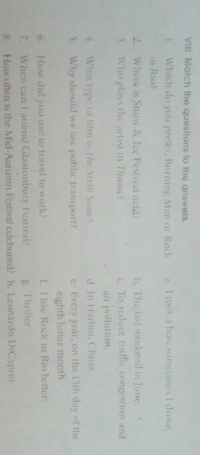 Match the questions to the answers.
1 Which do you prefer, Burning Man or Rock a. I took a bus, sometimes I drove.
in Rio?
2. Where is Snow & Ice Festival held? b. The last weekend in June.
3. Who plays the artist in Titanic? c. To reduce traffic congestion and
air pollution.
4. What type of film is The Sixth Sense? d. In Harbin, China.
5. Why should we use public transport? e. Every year, on the 15th day of the
eighth lunar month.
6. How did you usc to travel to work? f. I like Rock in Rio better.
7. When can I attend Glastonbury Festival? g. Thriller
8. How often is the Mid-Autumn Festival celebrated? h. Leonardo DiCaprio