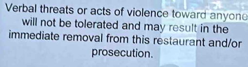 Verbal threats or acts of violence toward anyone 
will not be tolerated and may result in the 
immediate removal from this restaurant and/or 
prosecution.