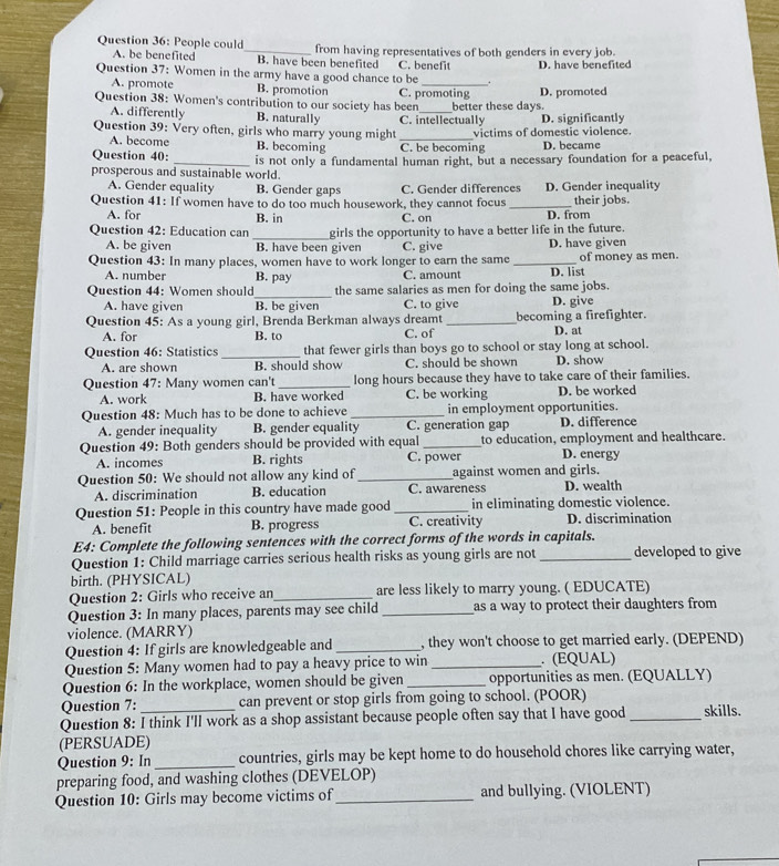 People could_ from having representatives of both genders in every job.
A. be benefited B. have been benefited C. benefit
Question 37: Women in the army have a good chance to be _. D. have benefited
A. promote B. promotion
Question 38: Women's contribution to our society has been C. promoting better these days. D. promoted
A. differently B. naturally
Question 39: Very often, girls who marry young might _C. intellectually victims of domestic violence. D. significantly
A. become B. becoming
Question 40: C. be becoming D. became
prosperous and sustainable world. is not only a fundamental human right, but a necessary foundation for a peaceful,
A. Gender equality B. Gender gaps C. Gender differences D. Gender inequality
Question 41: If women have to do too much housework, they cannot focus _their jobs.
A. for B. in C. on
Question 42: Education can_ girls the opportunity to have a better life in the future. D. from
A. be given B. have been given C. give D. have given
Question 43: In many places, women have to work longer to earn the same _of money as men.
A. number B. pay C. amount
_
Question 44: Women should the same salaries as men for doing the same jobs. D. list
A. have given B. be given C. to give D. give
Question 45: As a young girl, Brenda Berkman always dreamt_ becoming a firefighter. D. at
A. for B. to C. of
Question 46: Statistics _that fewer girls than boys go to school or stay long at school.
A. are shown B. should show C. should be shown D. show
Question 47: Many women can't _long hours because they have to take care of their families.
A. work B. have worked C. be working D. be worked
Question 48: Much has to be done to achieve _in employment opportunities.
A. gender inequality B. gender equality C. generation gap D. difference
Question 49: Both genders should be provided with equal _to education, employment and healthcare.
A. incomes B. rights C. power D. energy
Question 50: We should not allow any kind of _against women and girls. D. wealth
A. discrimination B. education C. awareness
Question 51: People in this country have made good _in eliminating domestic violence.
A. benefit B. progress C. creativity D. discrimination
E4: Complete the following sentences with the correct forms of the words in capitals.
Question 1: Child marriage carries serious health risks as young girls are not _developed to give
birth. (PHYSICAL)
Question 2: Girls who receive an_ are less likely to marry young. ( EDUCATE)
Question 3: In many places, parents may see child _as a way to protect their daughters from 
violence. (MARRY)
Question 4: If girls are knowledgeable and _, they won't choose to get married early. (DEPEND)
Question 5: Many women had to pay a heavy price to win _. (EQUAL)
Question 6: In the workplace, women should be given _opportunities as men. (EQUALLY)
Question 7: can prevent or stop girls from going to school. (POOR)
Question 8: I think I'll work as a shop assistant because people often say that I have good _skills.
(PERSUADE)
Question 9: In _countries, girls may be kept home to do household chores like carrying water,
preparing food, and washing clothes (DEVELOP)
Question 10: Girls may become victims of_ and bullying. (VIOLENT)