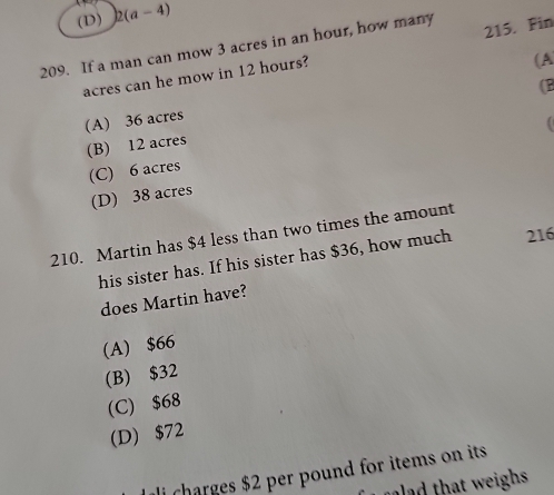 (D) 2(a-4)
209. If a man can mow 3 acres in an hour, how many 215. Fin
acres can he mow in 12 hours?
(A
(B
(A) 36 acres
(B) 12 acres
(C) 6 acres (
(D) 38 acres
210. Martin has $4 less than two times the amount
his sister has. If his sister has $36, how much 216
does Martin have?
(A) $66
(B) $32
(C) $68
(D) $72
ali charges $2 per pound for items on its 
ad that weighs.