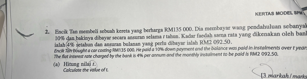 KERTAS MODEL SPM 
2. Encik Tan membeli sebuah kereta yang berharga RM135 000. Dia membayar wang pendahuluan sebanyal
10% dan bakinya dibayar secara ansuran selama t tahun. Kadar faedah sama rata yang dikenakan oleh ban 
ialah 4% setahun dan ansuran bulanan yang perlu dibayar ialah RM2 092.50. 
Encik Tan bought a car costing RM135 000. He paid a 10% down payment and the baiance was paid in instalments over t year
The flat interest rate charged by the bank is 4% per annum and the monthly instalment to be paid is RM2 092.50. 
(a) Hitung nilai t. 
Calculate the value of t. 
[3 markah /marks