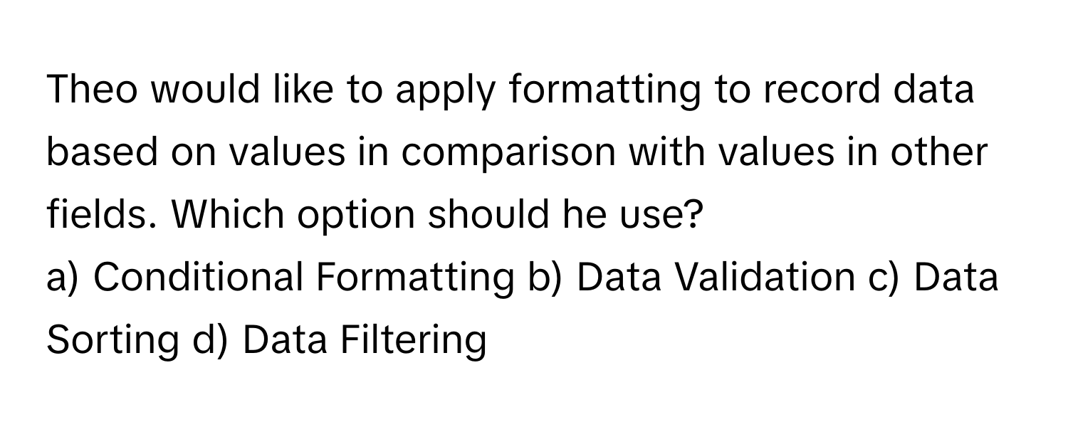 Theo would like to apply formatting to record data based on values in comparison with values in other fields. Which option should he use?

a) Conditional Formatting b) Data Validation c) Data Sorting d) Data Filtering