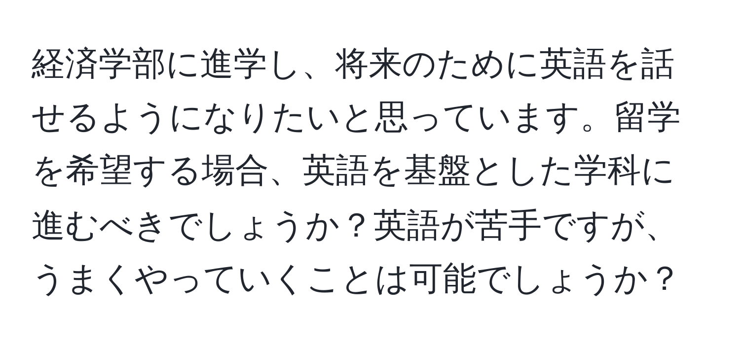 経済学部に進学し、将来のために英語を話せるようになりたいと思っています。留学を希望する場合、英語を基盤とした学科に進むべきでしょうか？英語が苦手ですが、うまくやっていくことは可能でしょうか？