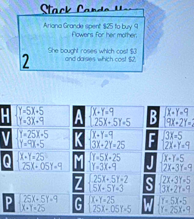 Ariana Grande spent $25 to buy 9
flowers for her mother.
She bought roses which cost $3
2
and daisies which cost $2.
beginarrayl Y=5X+5 Y=3X+9endarray. A beginarrayl X+Y=9 25X+.5Y=5endarray. B beginarrayl X+Y=9 9X+2Y=2endarray.
I
beginarrayl Y=25X+5 Y=9X+5endarray. a beginarrayl X+Y=9 3X+2Y=25endarray. F beginarrayl 3X=5 2X+Y=9endarray.
Q beginarrayl X+Y=25 25X+05Y=9endarray. beginarrayl Y=5X+25 Y=3X+9endarray. beginarrayl X+Y=5 2X+3Y=9endarray.
7 beginarrayl .25X+.5Y=2 5X+.5Y=3endarray. S beginarrayl 2X+3Y=5 3X+2Y=9endarray.
P beginarrayl 25X+5Y=9 X+Y=25endarray. G beginarrayl X+Y=25 25X+05Y=5endarray. a beginarrayl Y=.5X+5 Y=25X+9endarray.