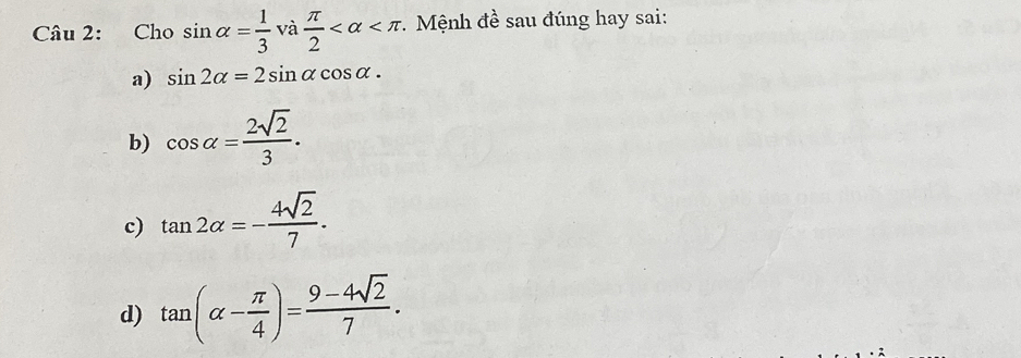 Cho sin alpha = 1/3  và  π /2  * Mệnh đề sau đúng hay sai:
a) sin 2alpha =2sin alpha cos alpha.
b) cos alpha = 2sqrt(2)/3 .
c) tan 2alpha =- 4sqrt(2)/7 .
d) tan (alpha - π /4 )= (9-4sqrt(2))/7 .