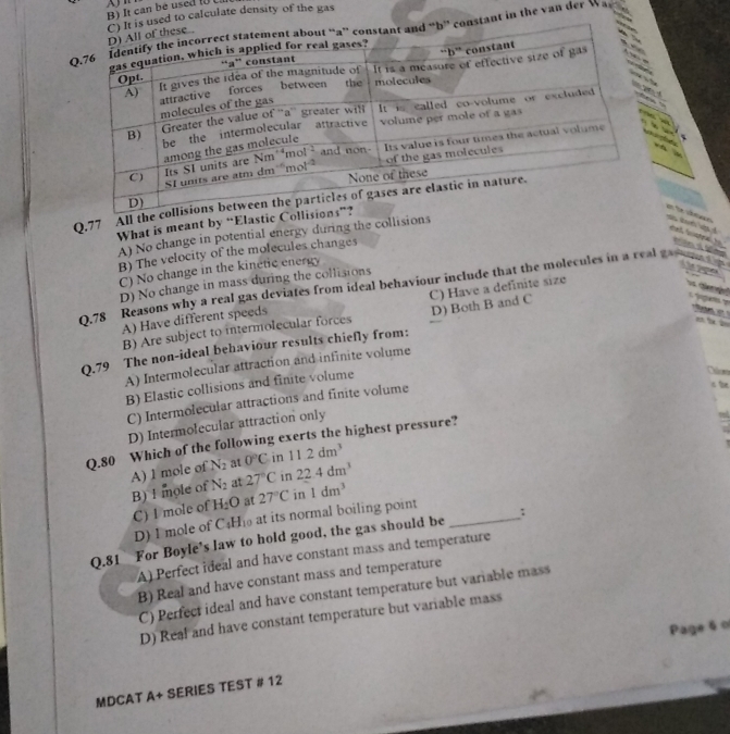 It can bé used ( 
calculate density of the gas
in the van der Wa

Q,77 All
What is meant by “Elas
A) No change in potential energy during the collisions
r dn e 
e i M
B) The velocity of the molecules changes
C) No change in the kinetic energy
D) No change in mass during the collisions
0.78 Reasons why a real gas deviates from ideal behaviour include that the molecules in a real ca
A) Have different speeds C) Have a definite size
i ca
B) Are subject to intermolecular forces D) Both B and C
Q.79 The non-ideal behaviour results chiefly from: .
A) Intermolecular attraction and infinite volume
B) Elastic collisions and finite volume
C) Intermolecular attractions and finite volume
D) Intermolecular attraction only
Q.80 Which of the following exerts the highest pressure?
N_2 at 0°C in 11.2dm^3
A) 1 mole of B) ! mole of N_2 at 27°C in 22.4dm^3
C) I mole of H_2O at 27°C in 1dm^3
D) I mole of C4Hi at its normal boiling point
Q.81 For Boyle’s law to hold good, the gas should be _:
A) Perfect ideal and have constant mass and temperature
B) Real and have constant mass and temperature
C) Perfect ideal and have constant temperature but variable mass
D) Real and have constant temperature but variable mass
MDCAT A+ SERIES TEST # 12 Page 60