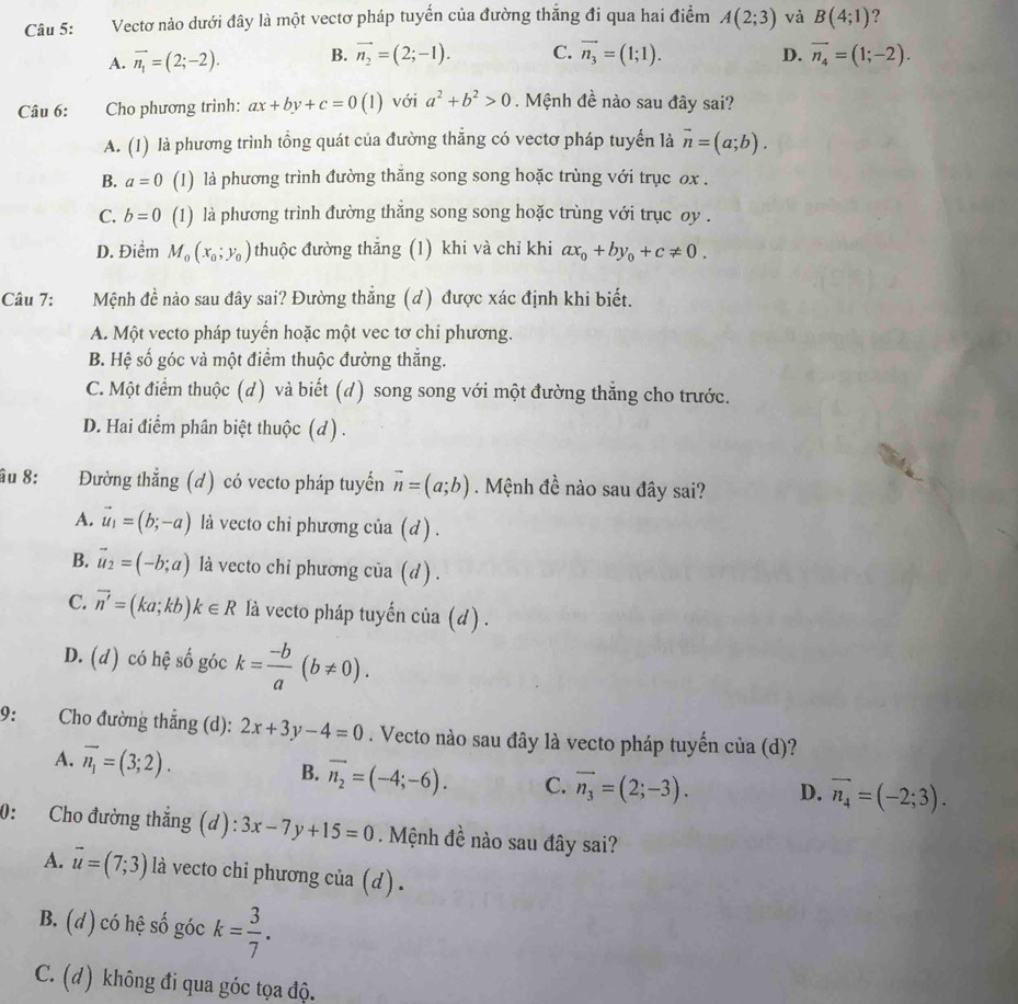 Vectơ nào dưới đây là một vectơ pháp tuyển của đường thắng đi qua hai điểm A(2;3) và B(4;1) ?
A. vector n_1=(2;-2). B. vector n_2=(2;-1). C. vector n_3=(1;1). D. vector n_4=(1;-2).
Câu 6: : Cho phương trình: ax+by+c=0(1) với a^2+b^2>0. Mệnh đề nào sau đây sai?
A. (1) là phương trình tồng quát của đường thăng có vectơ pháp tuyển là vector n=(a;b).
B. a=0 (1) là phương trình đường thăng song song hoặc trùng với trục ox .
C. b=0 (1) là phương trình đường thắng song song hoặc trùng với trục oy .
D. Điểm M_0(x_0;y_0) thuộc đường thắng (1) khi và chỉ khi ax_0+by_0+c!= 0.
Câu 7: Mệnh đề nào sau đây sai? Đường thắng (d) được xác định khi biết.
A. Một vecto pháp tuyến hoặc một vec tơ chi phương.
B. Hệ số góc và một điểm thuộc đường thắng.
C. Một điểm thuộc (d) và biết (d) song song với một đường thẳng cho trước.
D. Hai điểm phân biệt thuộc (d ) .
âu 8: Đường thẳng (d) có vecto pháp tuyến vector n=(a;b). Mệnh đề nào sau đây sai?
A. vector u_1=(b;-a) là vecto chỉ phương của (d ) .
B. vector u_2=(-b;a) là vecto chi phương của (d) .
C. vector n'=(ka;kb)k∈ R là vecto pháp tuyến của (d) .
D. (d) có hệ số góc k= (-b)/a (b!= 0).
9: Cho đường thắng (d): 2x+3y-4=0. Vecto nào sau đây là vecto pháp tuyến của (d)?
A. overline n_1=(3;2).
B. overline n_2=(-4;-6). C. overline n_3=(2;-3). D. overline n_4=(-2;3).
0: Cho đường thẳng (d): 3x-7y+15=0. Mệnh đề nào sau đây sai?
A. vector u=(7;3) là vecto chi phương của (d) .
B. (d) có hệ số góc k= 3/7 .
C. (d) không đi qua góc tọa độ.