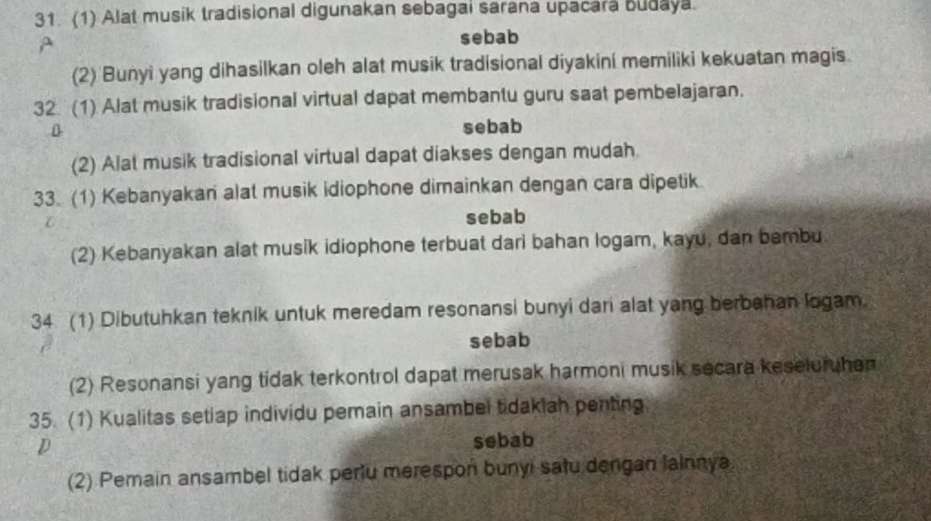 (1) Alat musik tradisional digunakan sebagai sarana upacara Budaya.
A
sebab
(2) Bunyi yang dihasilkan oleh alat musik tradisional diyakini memiliki kekuatan magis.
32 (1) Alat musik tradisional virtual dapat membantu guru saat pembelajaran.
D
sebab
(2) Alat musik tradisional virtual dapat diakses dengan mudah
33. (1) Kebanyakan alat musik idiophone dimainkan dengan cara dipetik

sebab
(2) Kebanyakan alat musik idiophone terbuat dari bahan logam, kayu, dan bembu
34. (1) Dibutuhkan teknik untuk meredam resonansi bunyi dari alat yang berbahan logam.
sebab
(2) Resonansi yang tidak terkontrol dapat merusak harmoni musik secara keseluruhen
35. (1) Kualitas setiap individu pemain ansambel tidaklah penting
D sebab
(2) Pemain ansambel tidak periu merespon bunyi satu dergan lainnya