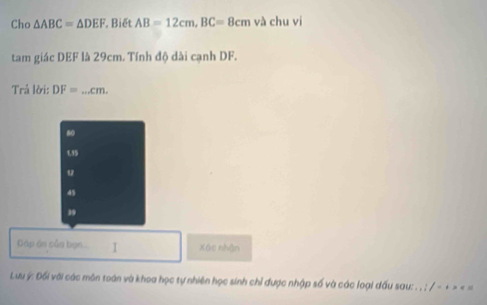 Cho △ ABC=△ DEF Biết AB=12cm, BC=8cm và chu vi
tam giác DEF là 29cm. Tính độ dài cạnh DF.
Trả lời: DF= _ cm.
60
1, 15
12
49
39
Cáp ản củn bạn. I Xáo nhận
Lưu ý : Đối với các môn toán và khoa học tự nhiện học sinh chỉ được nhập số và các loại dấu sau: . , ; , /= _