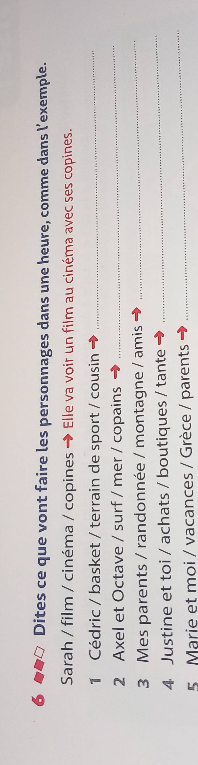 Dites ce que vont faire les personnages dans une heure, comme dans l’exemple. 
Sarah / film / cinéma / copines → Elle va voir un film au cinéma avec ses copines. 
1 Cédric / basket / terrain de sport / cousin 
_ 
2 Axel et Octave / surf / mer / copains 
_ 
3 Mes parents / randonnée / montagne / amis 
_ 
_ 
4 Justine et toi / achats / boutiques / tante 
_ 
5 Marie et moi / vacances / Grèce / parents