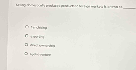 Selling domestically produced products to foreign markets is known as_
franchising
exporting
direct ownership
a joint venture