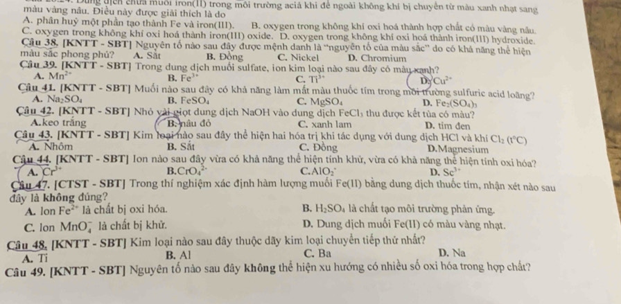 Dùng địch chữa muôi iron(11) trong môi trường aciả khi để ngoài không khí bị chuyền từ màu xanh nhạt sang
màu vàng nâu. Điều này được giải thích là do
A. phân huỷ một phần tạo thành Fe và iron(III). B. oxygen trong không khí oxi hoá thành hợp chất có màu vàng nâu.
C. oxygen trong không khí oxi hoá thành iron(III) oxide. D. oxygen trong không khí oxi hoá thành iron(III) hydroxide.
Câu 38. [KNTT - SBT] Nguyên tố nào sau đây được mệnh danh là “nguyên tố của màu sắc' do có khả năng thể hiện
màu sắc phong phú? A. Sắt B. Đồng C. Nickel D. Chromium
Câu 39. [KN VTT-SBT] Trong dung dịch muối sulfate, ion kim loại nào sau đây có màu xanh?
A. Mn^(2+)
B. Fe^(3+) C. Ti^(3+) I Cu^(2+)
Câu 41. [KNTT - SBT] Muối nào sau đây có khả năng làm mắt màu thuốc tím trong môi trường sulfuric acid loãng?
A. Na_2SO_4 B. FeSO_4 C. MgSO_4 D. Fe_2(SO_4)_3
Câu 42. [KNTT - SBT] Nhỏ vài giọt dung dịch NaOH vào dung dịch FeCl 4 thu được kết tủa có màu?
A.keo trăng B. nâu đỏ C. xanh lam D. tim đen
Câu 43. [KNTT - SBT] Kim loại nào sau đây thể hiện hai hóa trị khi tác dụng với dung dịch HCl và khí Cl_2(t°C)
A. Nhôm B. Sắt C. Đồng D.Magnesium
Câậu 44. [KNTT - SBT] Ion nào sau đây vừa có khả năng thể hiện tính khử, vừa có khả năng thể hiện tính oxi hóa?
A. Cr^(3+) B. CrO_4^((2-) C. AlO_2^- D. Sc^3+)
Câu 47. [CTST - SBT] Trong thí nghiệm xác định hàm lượng muối Fe(11) bằng dung dịch thuốc tím, nhận xét nào sau
đây là không đúng? là chất tạo môi trường phản ứng.
A. lon Fe²* là chất bị oxi hóa. B. H_2SO_4
C. Ion MnO là chất bị khử. D. Dung dịch muối Fe(II) có màu vàng nhạt.
Câu 48. [KNTT - SBT] Kim loại nào sau đây thuộc dãy kim loại chuyển tiếp thứ nhất? D. Na
A. Ti B. Al C. Ba
Câu 49. [KNTT - SBT] Nguyên tố nào sau đây không thể hiện xu hướng có nhiều số oxi hóa trong hợp chất?