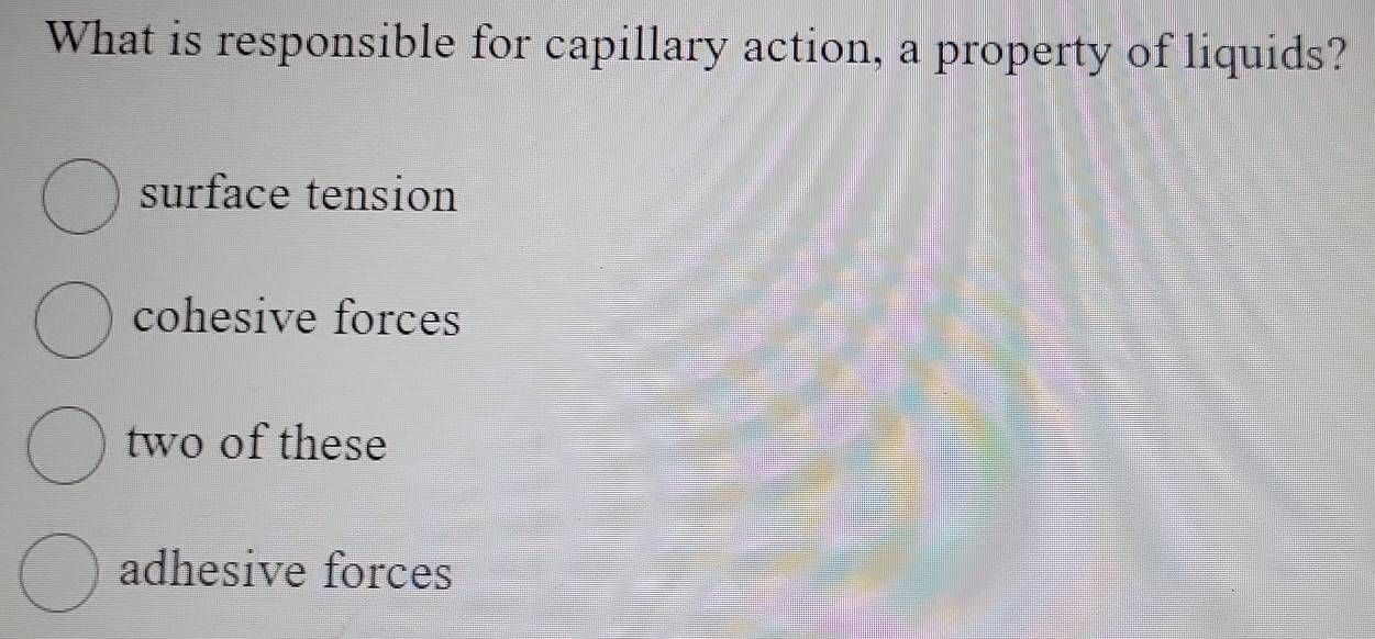 What is responsible for capillary action, a property of liquids?
surface tension
cohesive forces
two of these
adhesive forces