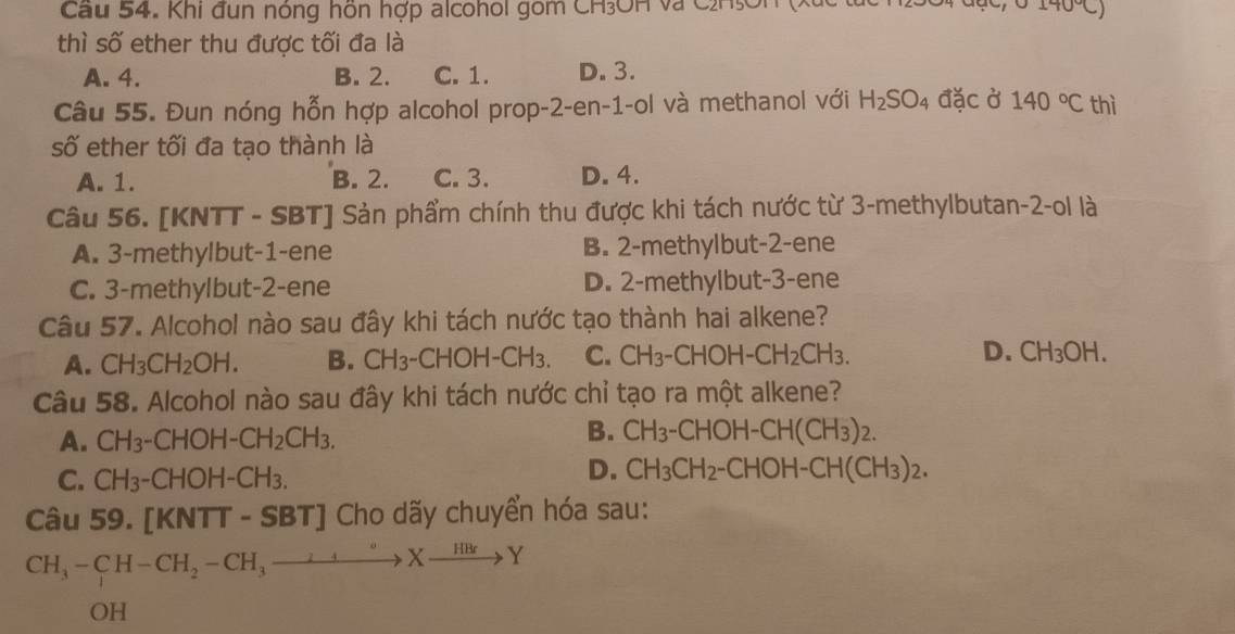 Cầu 54. Khi đun nóng hôn hợp alcohol gom CH₃OH và C2H₅On 70°
thì số ether thu được tối đa là
A. 4. B. 2. C. 1. D. 3.
Câu 55. Đun nóng hỗn hợp alcohol prop-2-en-1-ol và methanol với H_2SO_4 đặc ở 140°C thì
số ether tối đa tạo thành là
A. 1. B. 2. C. 3. D. 4.
Câu 56. [KNTT - SBT] Sản phẩm chính thu được khi tách nước từ 3 -methylbutan -2 -ol là
A. 3 -methylbut- 1 -ene B. 2 -methylbut- 2 -ene
C. 3 -methylbut- 2 -ene D. 2 -methylbut- 3 -ene
Câu 57. Alcohol nào sau đây khi tách nước tạo thành hai alkene?
A. CH_3CH_2OH. B. CH_3-CHOH-CH_3. C. CH_3-CHOH-CH_2CH_3. D. CH_3OH. 
Câu 58. Alcohol nào sau đây khi tách nước chỉ tạo ra một alkene?
B.
A. CH_3-CHOH-CH_2CH_3. CH_3-CHOH-CH(CH_3)_2.
C. CH_3-CHOH-CH_3.
D. CH_3CH_2-CHOH-CH(CH_3)_2. 
Câu 59. [KNTT - SBT] Cho dãy chuyển hóa sau:
CH_3-CH-CH_2-CH_3to to Xxrightarrow H_3to Y 
OH