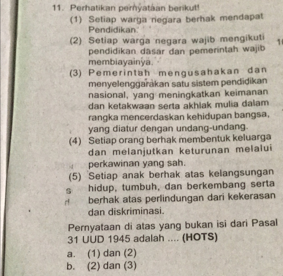 Perhatikan pernyataan berikut!
(1) Setiap warga negara berhak mendapat
Pendidikan.
(2) Setiap warga negara wajib mengikuti 1
pendidikan dasar dan pemerintah wajib
membiayainya.
(3) Pemerintah mengusahakan dan
menyelenggarakan satu sistem pendidikan
nasional, yang meningkatkan keimanan
dan ketakwaan serta akhlak mulia dalam
rangka mencerdaskan kehidupan bangsa,
yang diatur dengan undang-undang.
(4) Setiap orang berhak membentuk keluarga
dan melanjutkan keturunan melalui
perkawinan yang sah.
(5) Setiap anak berhak atas kelangsungan
s hidup, tumbuh, dan berkembang serta
d berhak atas perlindungan dari kekerasan
dan diskriminasi.
Pernyataan di atas yang bukan isi dari Pasal
31 UUD 1945 adalah .... (HOTS)
a. (1) dan (2)
b. (2) dan (3)