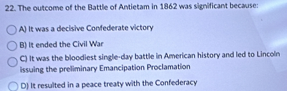 The outcome of the Battle of Antietam in 1862 was significant because:
A) It was a decisive Confederate victory
B) It ended the Civil War
C) It was the bloodiest single-day battle in American history and led to Lincoln
issuing the preliminary Emancipation Proclamation
D) It resulted in a peace treaty with the Confederacy