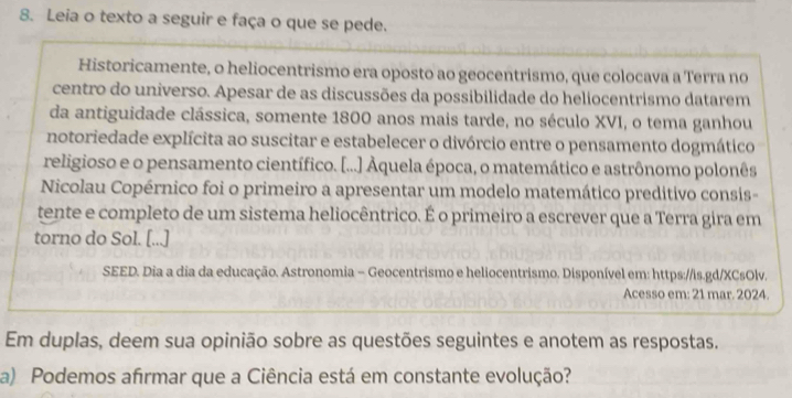 Leia o texto a seguir e faça o que se pede. 
Historicamente, o heliocentrismo era oposto ao geocentrismo, que colocava a Terra no 
centro do universo. Apesar de as discussões da possibilidade do heliocentrismo datarem 
da antiguidade clássica, somente 1800 anos mais tarde, no século XVI, o tema ganhou 
notoriedade explícita ao suscitar e estabelecer o divórcio entre o pensamento dogmático 
religioso e o pensamento científico. [...] Áquela época, o matemático e astrônomo polonês 
Nicolau Copérnico foi o primeiro a apresentar um modelo matemático preditivo consis- 
tente e completo de um sistema heliocêntrico. É o primeiro a escrever que a Terra gira em 
torno do Sol. [...] 
SEED. Dia a dia da educação. Astronomia - Geocentrismo e heliocentrismo. Disponível em: https://is.gd/XCsOlv. 
Acesso em: 21 mar. 2024. 
Em duplas, deem sua opinião sobre as questões seguintes e anotem as respostas. 
a) Podemos afırmar que a Ciência está em constante evolução?