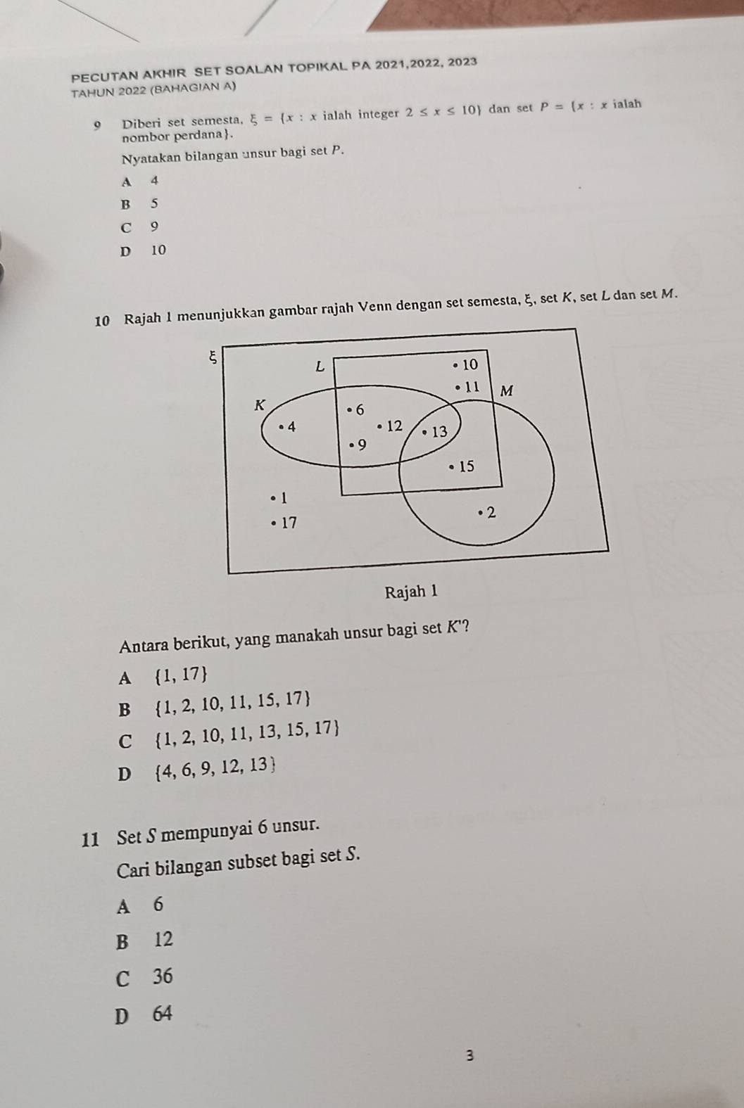 PECUTAN AKHIR SET SOALAN TOPIKAL PA 2021,2022, 2023
TAHUN 2022 (BAHAGIAN A)
9 Diberi set semesta, xi = x:x ialah integer 2≤ x≤ 10) dan set P= x:x ialah
nombor perdana.
Nyatakan bilangan unsur bagi set P.
A 4
B 5
C 9
D 10
10 Rajah 1 menunjukkan gambar rajah Venn dengan set semesta, ξ, set K, set L dan set M.
ξ
L
• 10. 11 M
K. 6
● 4 12 13. 9
• 15. 1
• 2
17
Rajah 1
Antara berikut, yang manakah unsur bagi set K '?
A  1,17
B  1,2,10,11,15,17
C₹  1,2,10,11,13,15,17
D  4,6,9,12,13
11 Set S mempunyai 6 unsur.
Cari bilangan subset bagi set S.
A 6
B 12
C 36
D 64
3